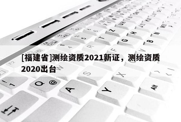 [福建省]測繪資質(zhì)2021新證，測繪資質(zhì)2020出臺