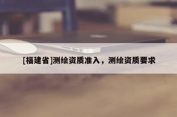 [福建省]測繪資質準入，測繪資質要求
