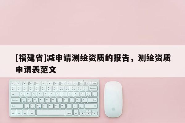 [福建省]減申請測繪資質(zhì)的報告，測繪資質(zhì)申請表范文