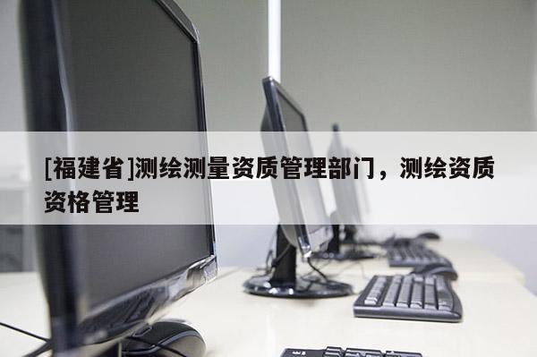 [福建省]測繪測量資質管理部門，測繪資質資格管理