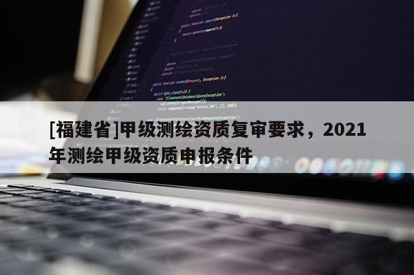 [福建省]甲級(jí)測(cè)繪資質(zhì)復(fù)審要求，2021年測(cè)繪甲級(jí)資質(zhì)申報(bào)條件