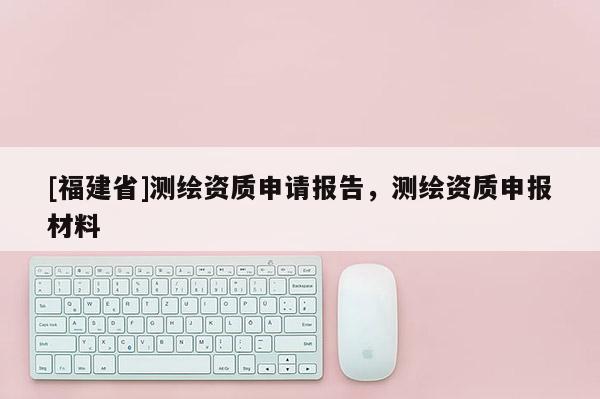 [福建省]測繪資質申請報告，測繪資質申報材料