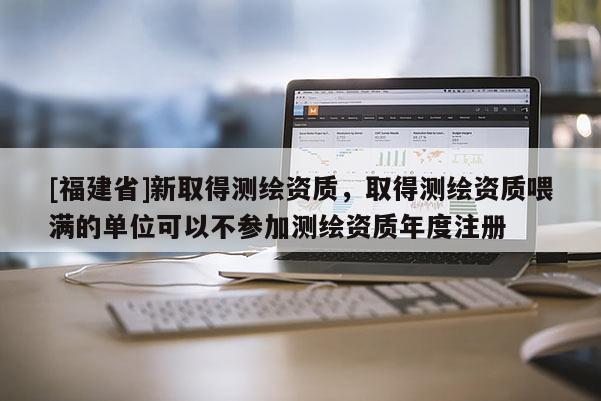 [福建省]新取得測繪資質，取得測繪資質喂滿的單位可以不參加測繪資質年度注冊