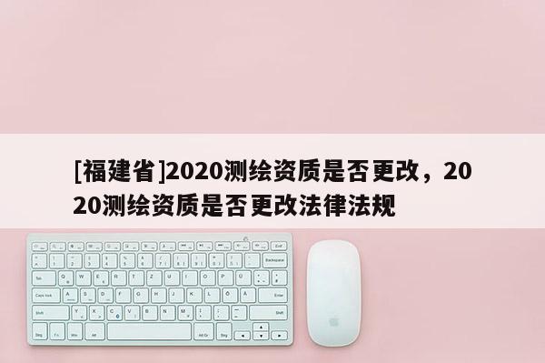 [福建省]2020測(cè)繪資質(zhì)是否更改，2020測(cè)繪資質(zhì)是否更改法律法規(guī)