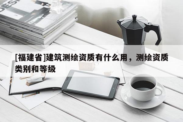 [福建省]建筑測繪資質有什么用，測繪資質類別和等級