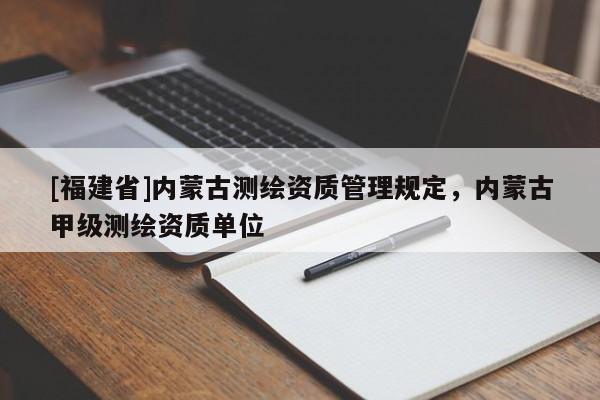 [福建省]內(nèi)蒙古測(cè)繪資質(zhì)管理規(guī)定，內(nèi)蒙古甲級(jí)測(cè)繪資質(zhì)單位