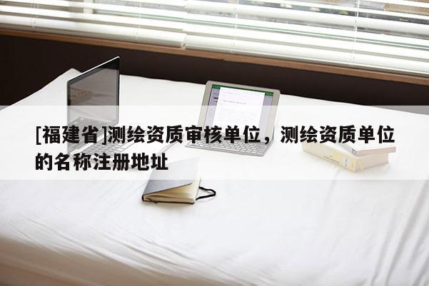 [福建省]測繪資質審核單位，測繪資質單位的名稱注冊地址