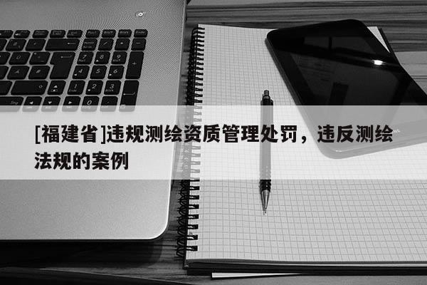 [福建省]違規測繪資質管理處罰，違反測繪法規的案例
