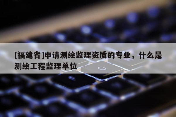 [福建省]申請測繪監理資質的專業，什么是測繪工程監理單位