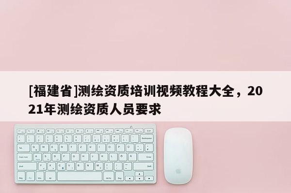 [福建省]測繪資質培訓視頻教程大全，2021年測繪資質人員要求
