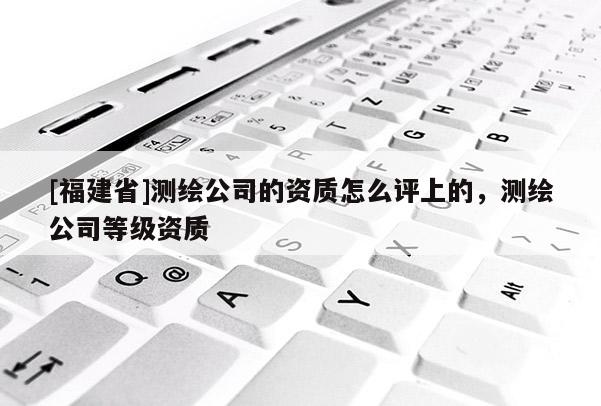 [福建省]測繪公司的資質怎么評上的，測繪公司等級資質