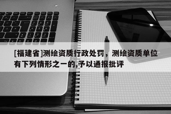 [福建省]測繪資質行政處罰，測繪資質單位有下列情形之一的,予以通報批評