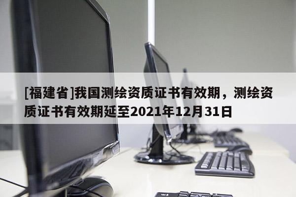 [福建省]我國測繪資質(zhì)證書有效期，測繪資質(zhì)證書有效期延至2021年12月31日