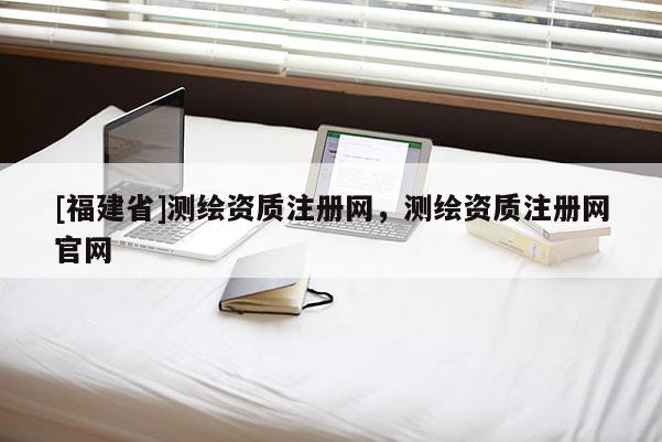 [福建省]測繪資質(zhì)注冊網(wǎng)，測繪資質(zhì)注冊網(wǎng)官網(wǎng)
