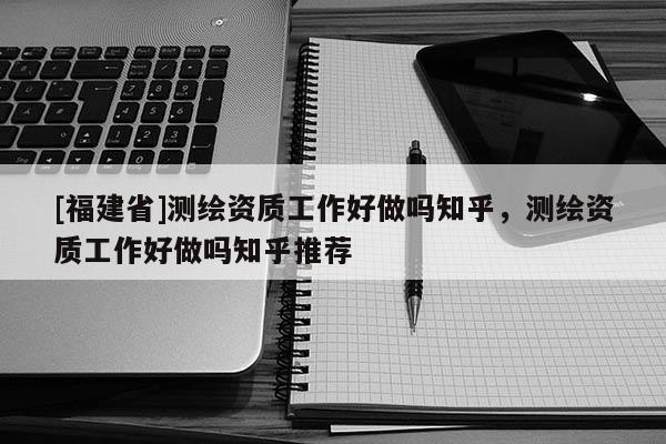 [福建省]測繪資質工作好做嗎知乎，測繪資質工作好做嗎知乎推薦