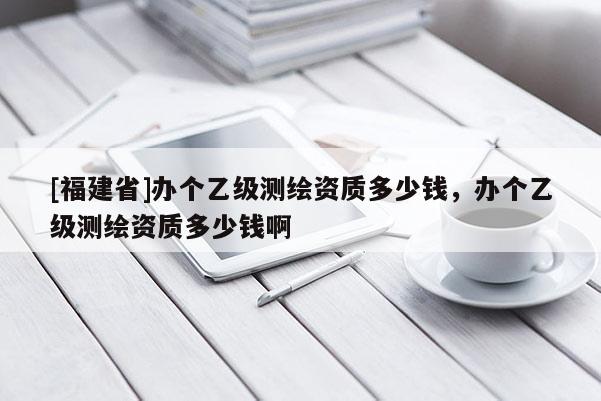[福建省]辦個乙級測繪資質多少錢，辦個乙級測繪資質多少錢啊