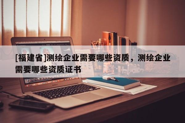 [福建省]測繪企業需要哪些資質，測繪企業需要哪些資質證書