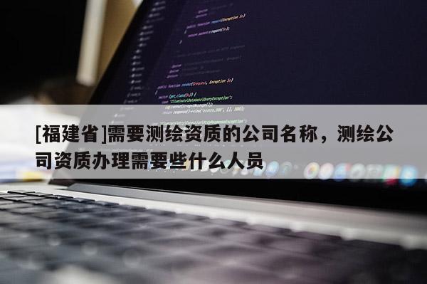 [福建省]需要測繪資質的公司名稱，測繪公司資質辦理需要些什么人員