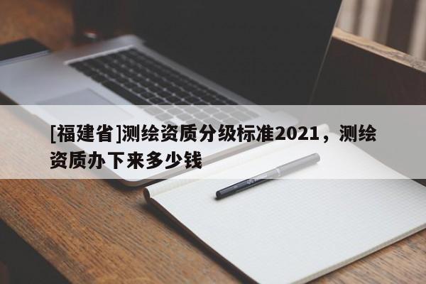 [福建省]測繪資質分級標準2021，測繪資質辦下來多少錢