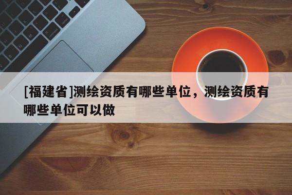 [福建省]測繪資質有哪些單位，測繪資質有哪些單位可以做