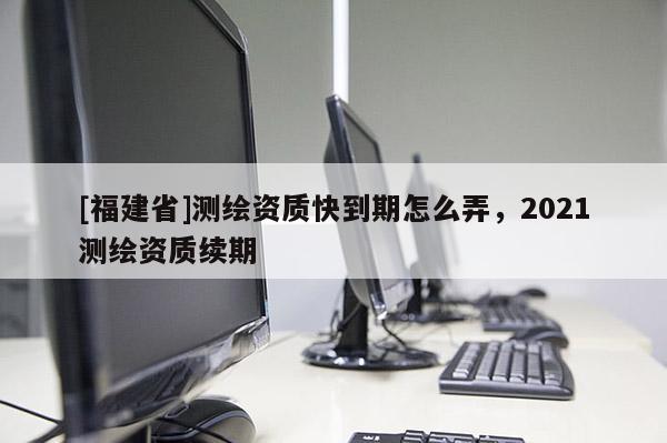 [福建省]測繪資質快到期怎么弄，2021測繪資質續期