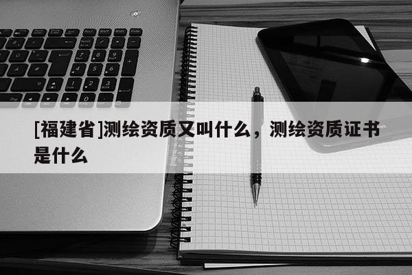 [福建省]測繪資質又叫什么，測繪資質證書是什么