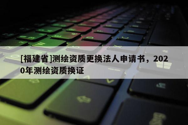 [福建省]測繪資質更換法人申請書，2020年測繪資質換證