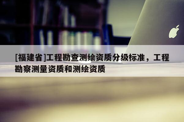 [福建省]工程勘查測繪資質分級標準，工程勘察測量資質和測繪資質