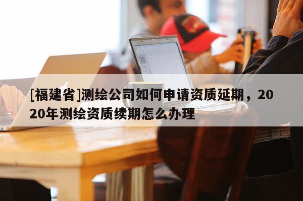 [福建省]測繪公司如何申請資質延期，2020年測繪資質續期怎么辦理