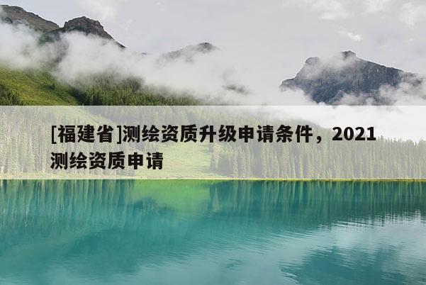 [福建省]測(cè)繪資質(zhì)升級(jí)申請(qǐng)條件，2021測(cè)繪資質(zhì)申請(qǐng)