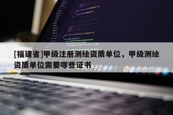 [福建省]甲級注冊測繪資質單位，甲級測繪資質單位需要哪些證書