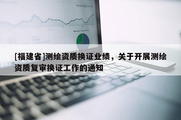 [福建省]測繪資質換證業績，關于開展測繪資質復審換證工作的通知