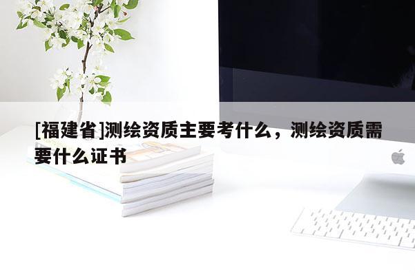 [福建省]測(cè)繪資質(zhì)主要考什么，測(cè)繪資質(zhì)需要什么證書(shū)