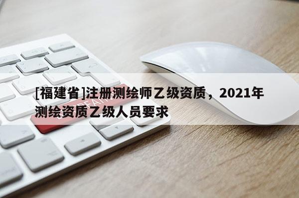 [福建省]注冊(cè)測(cè)繪師乙級(jí)資質(zhì)，2021年測(cè)繪資質(zhì)乙級(jí)人員要求
