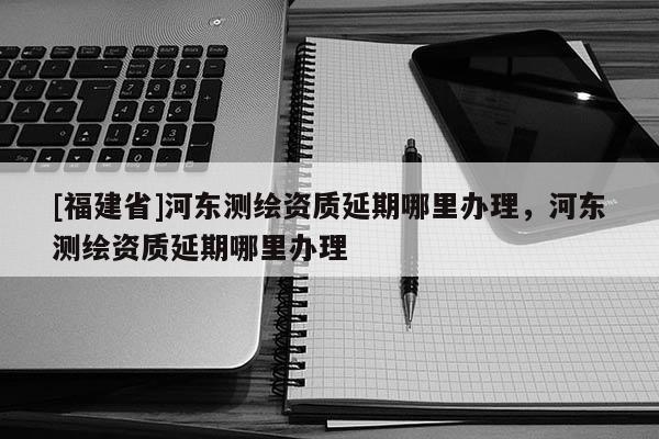 [福建省]河東測繪資質延期哪里辦理，河東測繪資質延期哪里辦理