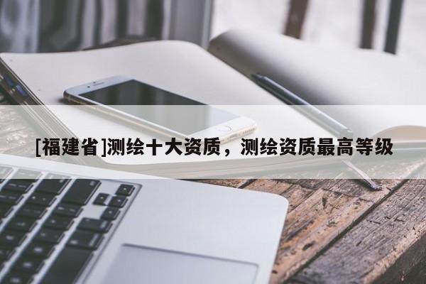 [福建省]測(cè)繪十大資質(zhì)，測(cè)繪資質(zhì)最高等級(jí)