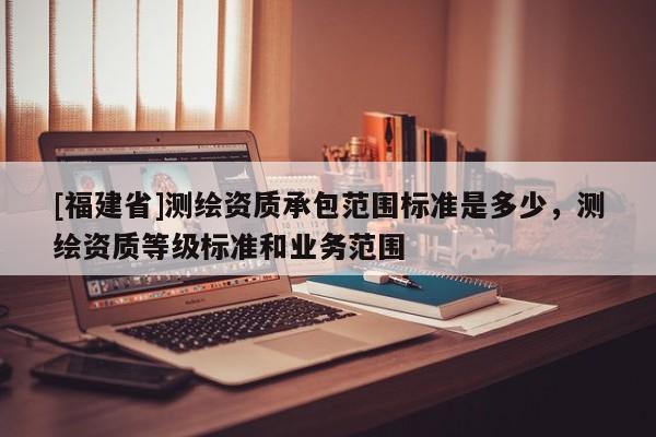 [福建省]測繪資質承包范圍標準是多少，測繪資質等級標準和業務范圍