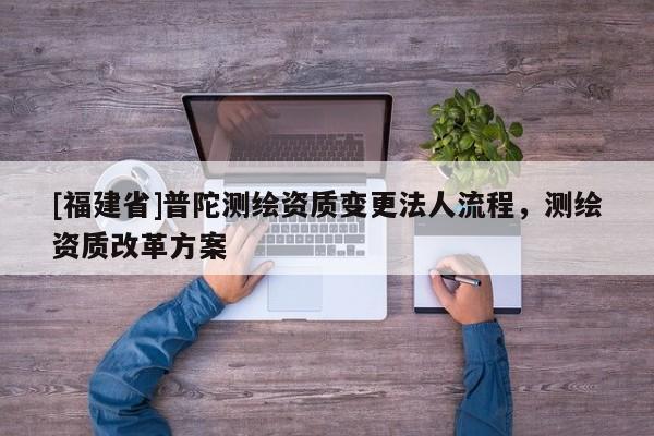 [福建省]普陀測(cè)繪資質(zhì)變更法人流程，測(cè)繪資質(zhì)改革方案