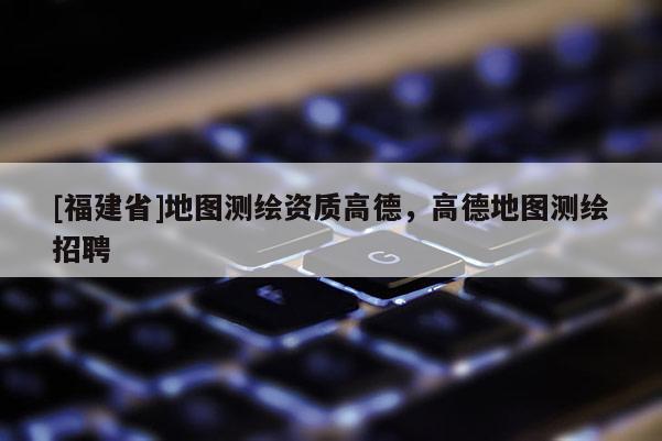 [福建省]地圖測繪資質(zhì)高德，高德地圖測繪招聘