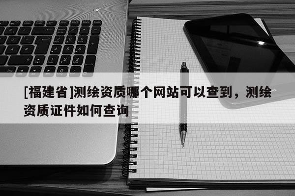 [福建省]測繪資質哪個網站可以查到，測繪資質證件如何查詢