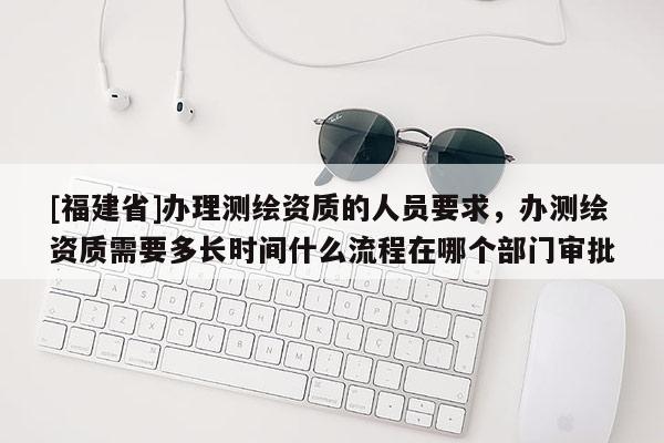 [福建省]辦理測(cè)繪資質(zhì)的人員要求，辦測(cè)繪資質(zhì)需要多長(zhǎng)時(shí)間什么流程在哪個(gè)部門(mén)審批