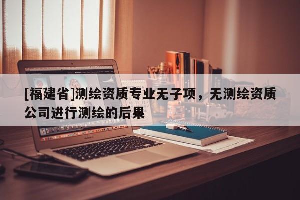[福建省]測繪資質(zhì)專業(yè)無子項(xiàng)，無測繪資質(zhì)公司進(jìn)行測繪的后果