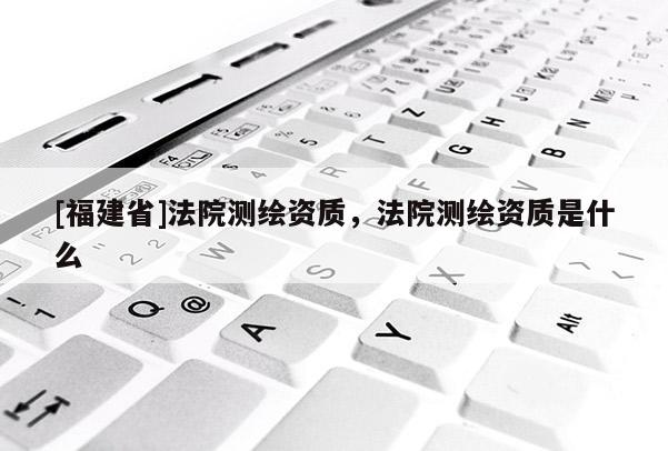[福建省]法院測繪資質(zhì)，法院測繪資質(zhì)是什么