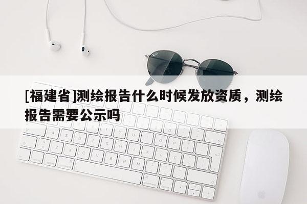 [福建省]測繪報告什么時候發放資質，測繪報告需要公示嗎