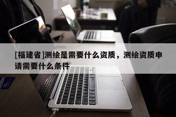 [福建省]測繪是需要什么資質，測繪資質申請需要什么條件