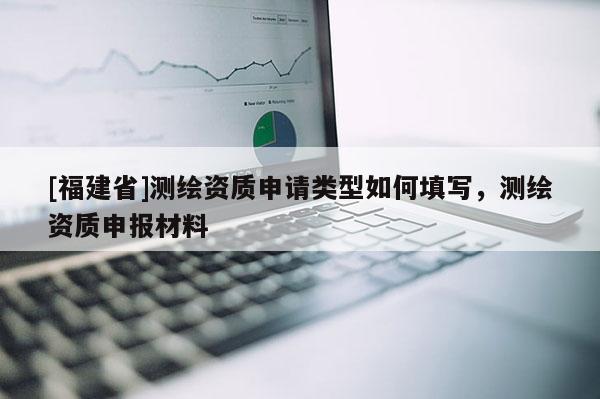 [福建省]測繪資質申請類型如何填寫，測繪資質申報材料