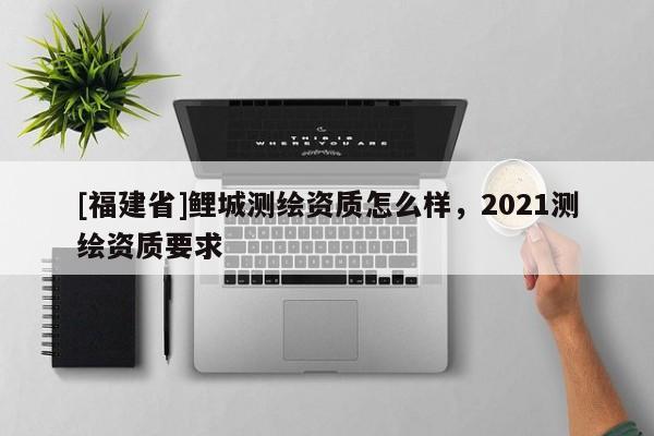 [福建省]鯉城測繪資質怎么樣，2021測繪資質要求