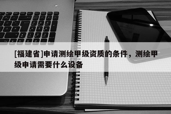[福建省]申請(qǐng)測(cè)繪甲級(jí)資質(zhì)的條件，測(cè)繪甲級(jí)申請(qǐng)需要什么設(shè)備