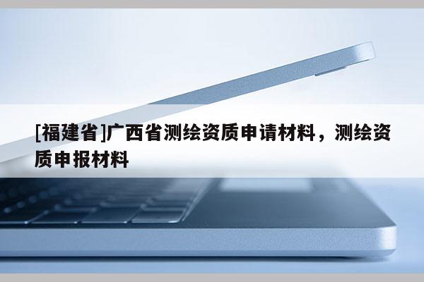 [福建省]廣西省測繪資質(zhì)申請材料，測繪資質(zhì)申報(bào)材料