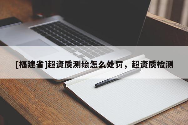[福建省]超資質測繪怎么處罰，超資質檢測